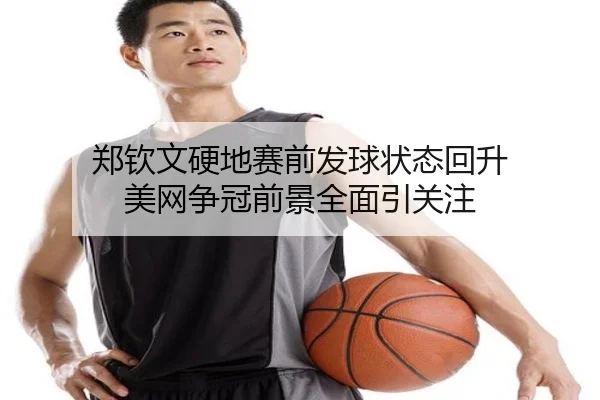 郑钦文硬地赛前发球状态回升 美网争冠前景全面引关注