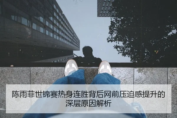 陈雨菲世锦赛热身连胜背后网前压迫感提升的深层原因解析